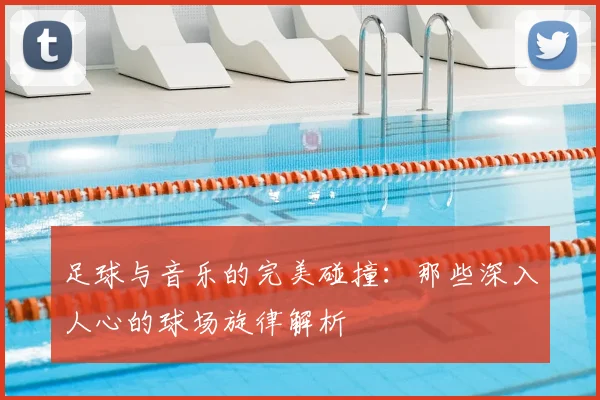 足球与音乐的完美碰撞：那些深入人心的球场旋律解析