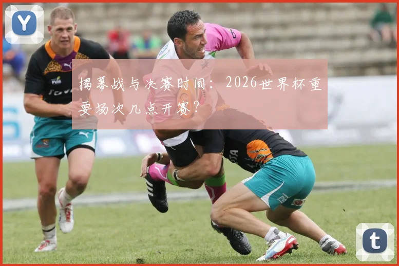 揭幕战与决赛时间：2026世界杯重要场次几点开赛？