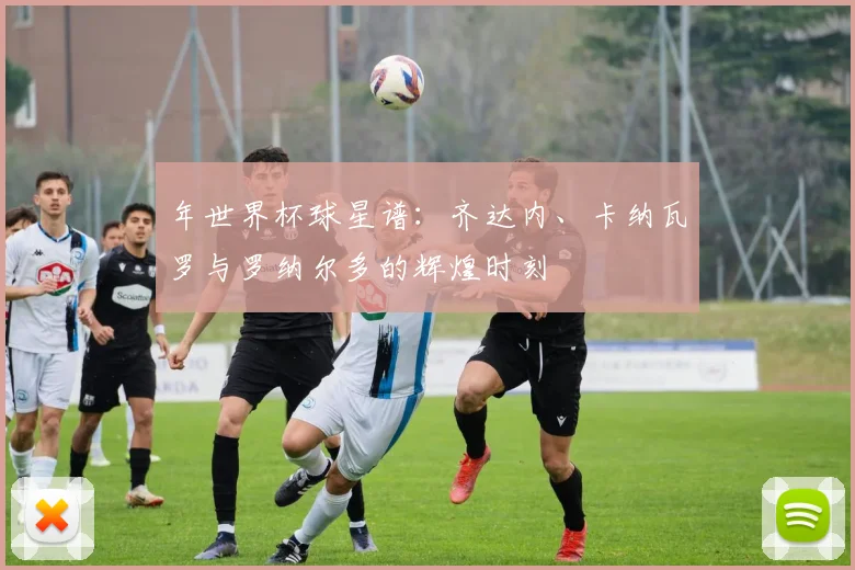 年世界杯球星谱:齐达内、卡纳瓦罗与罗纳尔多的辉煌时刻