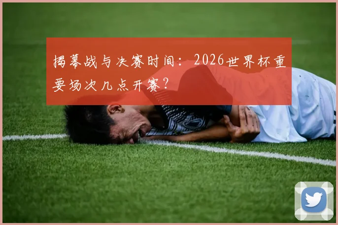 揭幕战与决赛时间:2026世界杯重要场次几点开赛?