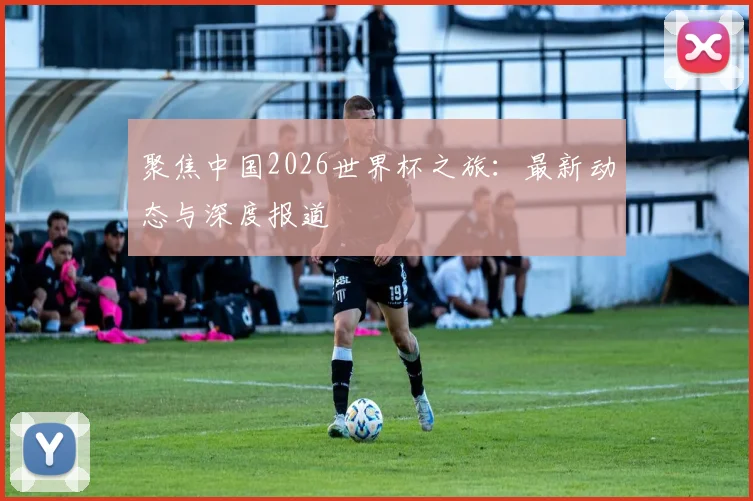 聚焦中国2026世界杯之旅:最新动态与深度报道