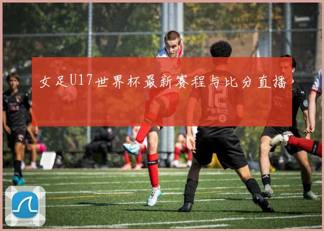 女足U17世界杯最新赛程与比分直播